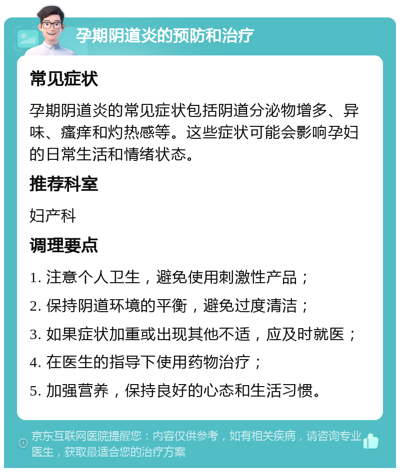 孕期阴道炎的预防和治疗 常见症状 孕期阴道炎的常见症状包括阴道分泌物增多、异味、瘙痒和灼热感等。这些症状可能会影响孕妇的日常生活和情绪状态。 推荐科室 妇产科 调理要点 1. 注意个人卫生，避免使用刺激性产品； 2. 保持阴道环境的平衡，避免过度清洁； 3. 如果症状加重或出现其他不适，应及时就医； 4. 在医生的指导下使用药物治疗； 5. 加强营养，保持良好的心态和生活习惯。