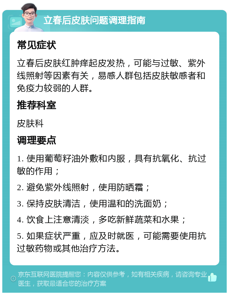 立春后皮肤问题调理指南 常见症状 立春后皮肤红肿痒起皮发热，可能与过敏、紫外线照射等因素有关，易感人群包括皮肤敏感者和免疫力较弱的人群。 推荐科室 皮肤科 调理要点 1. 使用葡萄籽油外敷和内服，具有抗氧化、抗过敏的作用； 2. 避免紫外线照射，使用防晒霜； 3. 保持皮肤清洁，使用温和的洗面奶； 4. 饮食上注意清淡，多吃新鲜蔬菜和水果； 5. 如果症状严重，应及时就医，可能需要使用抗过敏药物或其他治疗方法。