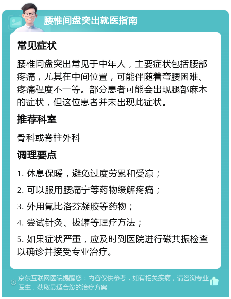 腰椎间盘突出就医指南 常见症状 腰椎间盘突出常见于中年人，主要症状包括腰部疼痛，尤其在中间位置，可能伴随着弯腰困难、疼痛程度不一等。部分患者可能会出现腿部麻木的症状，但这位患者并未出现此症状。 推荐科室 骨科或脊柱外科 调理要点 1. 休息保暖，避免过度劳累和受凉； 2. 可以服用腰痛宁等药物缓解疼痛； 3. 外用氟比洛芬凝胶等药物； 4. 尝试针灸、拔罐等理疗方法； 5. 如果症状严重，应及时到医院进行磁共振检查以确诊并接受专业治疗。