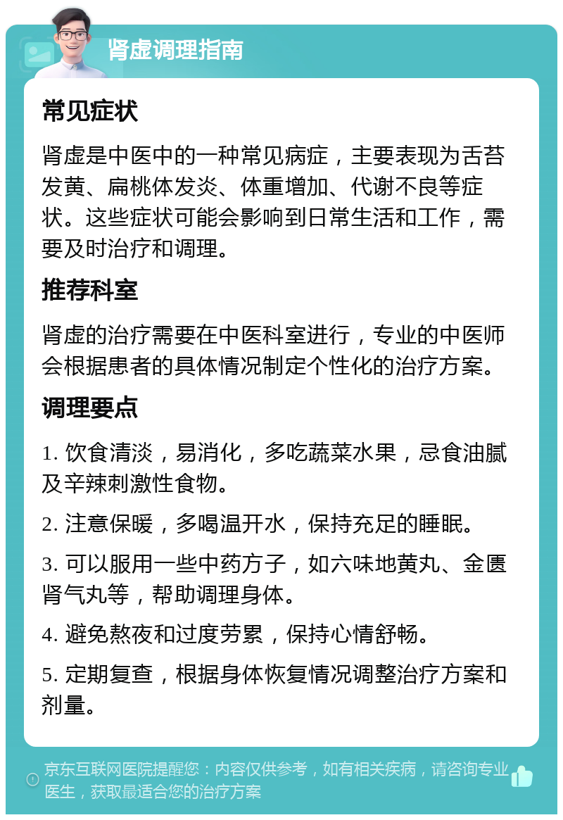 肾虚调理指南 常见症状 肾虚是中医中的一种常见病症，主要表现为舌苔发黄、扁桃体发炎、体重增加、代谢不良等症状。这些症状可能会影响到日常生活和工作，需要及时治疗和调理。 推荐科室 肾虚的治疗需要在中医科室进行，专业的中医师会根据患者的具体情况制定个性化的治疗方案。 调理要点 1. 饮食清淡，易消化，多吃蔬菜水果，忌食油腻及辛辣刺激性食物。 2. 注意保暖，多喝温开水，保持充足的睡眠。 3. 可以服用一些中药方子，如六味地黄丸、金匮肾气丸等，帮助调理身体。 4. 避免熬夜和过度劳累，保持心情舒畅。 5. 定期复查，根据身体恢复情况调整治疗方案和剂量。