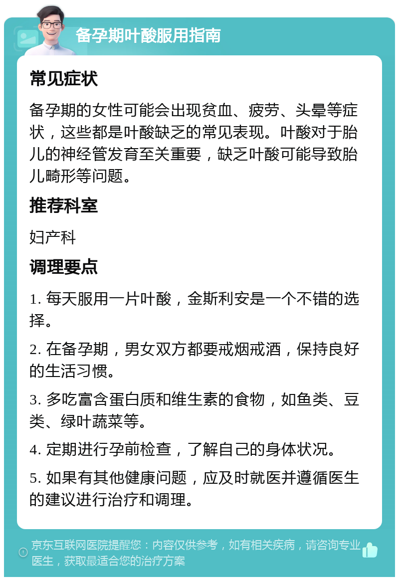 备孕期叶酸服用指南 常见症状 备孕期的女性可能会出现贫血、疲劳、头晕等症状，这些都是叶酸缺乏的常见表现。叶酸对于胎儿的神经管发育至关重要，缺乏叶酸可能导致胎儿畸形等问题。 推荐科室 妇产科 调理要点 1. 每天服用一片叶酸，金斯利安是一个不错的选择。 2. 在备孕期，男女双方都要戒烟戒酒，保持良好的生活习惯。 3. 多吃富含蛋白质和维生素的食物，如鱼类、豆类、绿叶蔬菜等。 4. 定期进行孕前检查，了解自己的身体状况。 5. 如果有其他健康问题，应及时就医并遵循医生的建议进行治疗和调理。