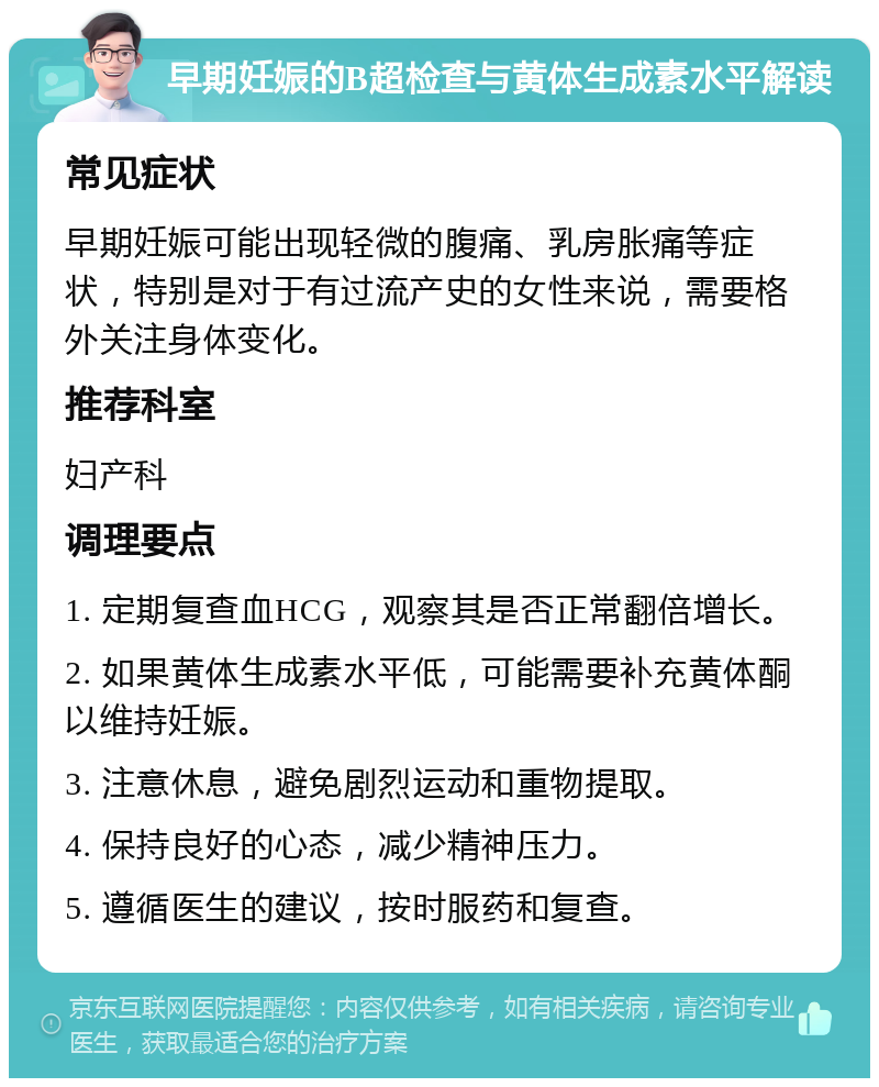 早期妊娠的B超检查与黄体生成素水平解读 常见症状 早期妊娠可能出现轻微的腹痛、乳房胀痛等症状，特别是对于有过流产史的女性来说，需要格外关注身体变化。 推荐科室 妇产科 调理要点 1. 定期复查血HCG，观察其是否正常翻倍增长。 2. 如果黄体生成素水平低，可能需要补充黄体酮以维持妊娠。 3. 注意休息，避免剧烈运动和重物提取。 4. 保持良好的心态，减少精神压力。 5. 遵循医生的建议，按时服药和复查。