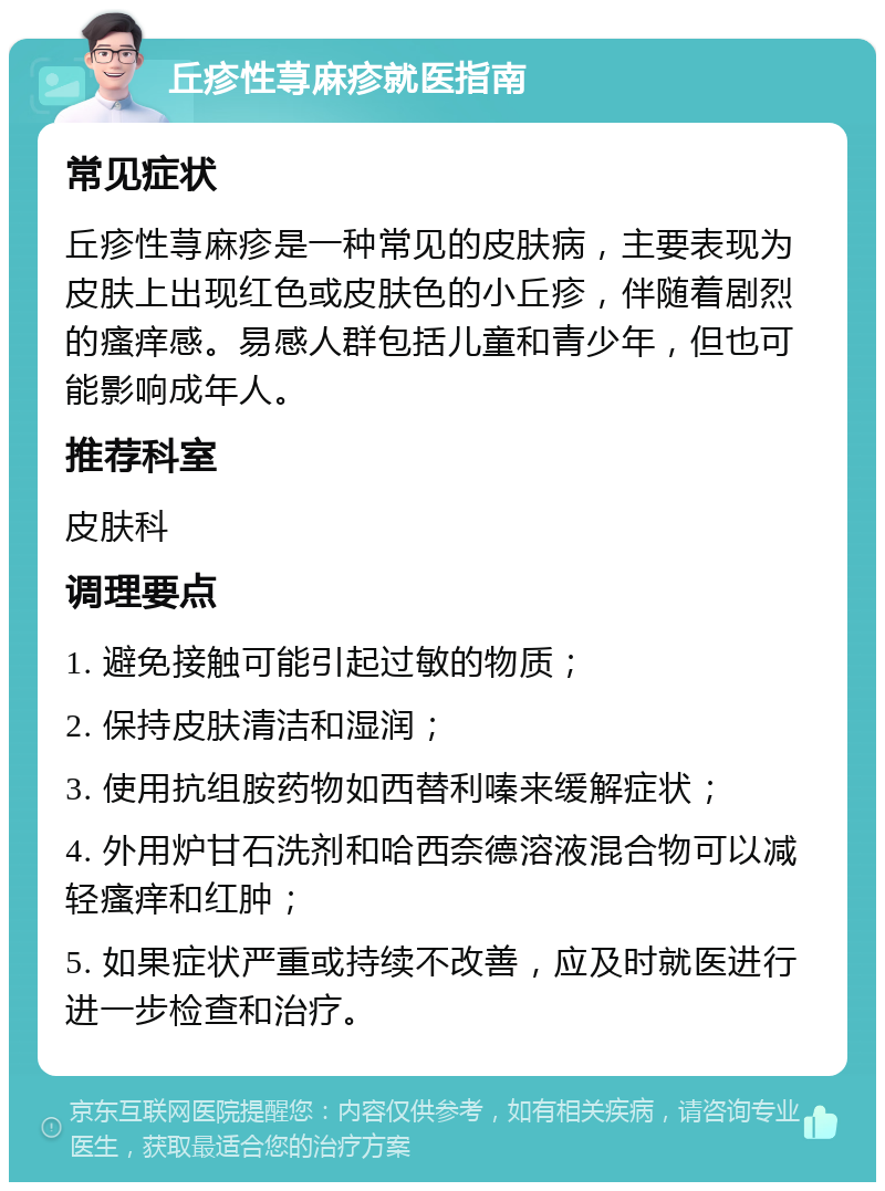 丘疹性荨麻疹就医指南 常见症状 丘疹性荨麻疹是一种常见的皮肤病，主要表现为皮肤上出现红色或皮肤色的小丘疹，伴随着剧烈的瘙痒感。易感人群包括儿童和青少年，但也可能影响成年人。 推荐科室 皮肤科 调理要点 1. 避免接触可能引起过敏的物质； 2. 保持皮肤清洁和湿润； 3. 使用抗组胺药物如西替利嗪来缓解症状； 4. 外用炉甘石洗剂和哈西奈德溶液混合物可以减轻瘙痒和红肿； 5. 如果症状严重或持续不改善，应及时就医进行进一步检查和治疗。