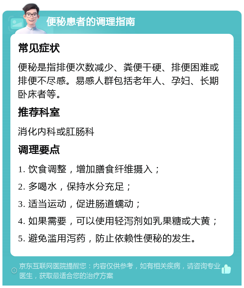 便秘患者的调理指南 常见症状 便秘是指排便次数减少、粪便干硬、排便困难或排便不尽感。易感人群包括老年人、孕妇、长期卧床者等。 推荐科室 消化内科或肛肠科 调理要点 1. 饮食调整，增加膳食纤维摄入； 2. 多喝水，保持水分充足； 3. 适当运动，促进肠道蠕动； 4. 如果需要，可以使用轻泻剂如乳果糖或大黄； 5. 避免滥用泻药，防止依赖性便秘的发生。