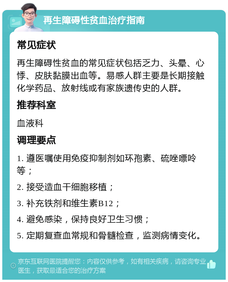 再生障碍性贫血治疗指南 常见症状 再生障碍性贫血的常见症状包括乏力、头晕、心悸、皮肤黏膜出血等。易感人群主要是长期接触化学药品、放射线或有家族遗传史的人群。 推荐科室 血液科 调理要点 1. 遵医嘱使用免疫抑制剂如环孢素、硫唑嘌呤等； 2. 接受造血干细胞移植； 3. 补充铁剂和维生素B12； 4. 避免感染，保持良好卫生习惯； 5. 定期复查血常规和骨髓检查，监测病情变化。