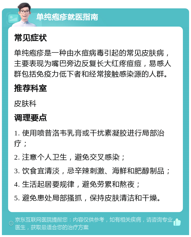 单纯疱疹就医指南 常见症状 单纯疱疹是一种由水痘病毒引起的常见皮肤病，主要表现为嘴巴旁边反复长大红疼痘痘，易感人群包括免疫力低下者和经常接触感染源的人群。 推荐科室 皮肤科 调理要点 1. 使用喷昔洛韦乳膏或干扰素凝胶进行局部治疗； 2. 注意个人卫生，避免交叉感染； 3. 饮食宜清淡，忌辛辣刺激、海鲜和肥醇制品； 4. 生活起居要规律，避免劳累和熬夜； 5. 避免患处局部搔抓，保持皮肤清洁和干燥。