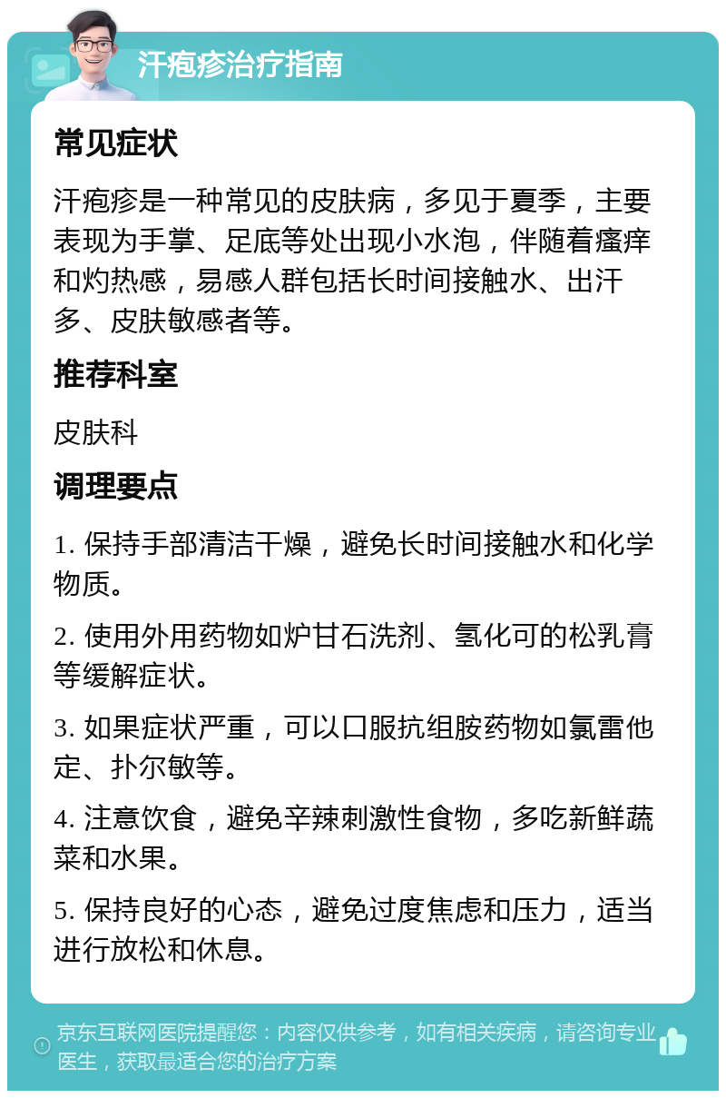 汗疱疹治疗指南 常见症状 汗疱疹是一种常见的皮肤病，多见于夏季，主要表现为手掌、足底等处出现小水泡，伴随着瘙痒和灼热感，易感人群包括长时间接触水、出汗多、皮肤敏感者等。 推荐科室 皮肤科 调理要点 1. 保持手部清洁干燥，避免长时间接触水和化学物质。 2. 使用外用药物如炉甘石洗剂、氢化可的松乳膏等缓解症状。 3. 如果症状严重，可以口服抗组胺药物如氯雷他定、扑尔敏等。 4. 注意饮食，避免辛辣刺激性食物，多吃新鲜蔬菜和水果。 5. 保持良好的心态，避免过度焦虑和压力，适当进行放松和休息。