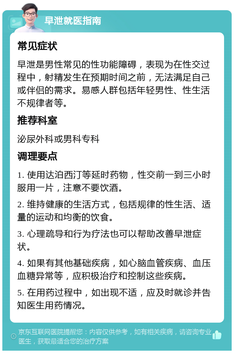 早泄就医指南 常见症状 早泄是男性常见的性功能障碍，表现为在性交过程中，射精发生在预期时间之前，无法满足自己或伴侣的需求。易感人群包括年轻男性、性生活不规律者等。 推荐科室 泌尿外科或男科专科 调理要点 1. 使用达泊西汀等延时药物，性交前一到三小时服用一片，注意不要饮酒。 2. 维持健康的生活方式，包括规律的性生活、适量的运动和均衡的饮食。 3. 心理疏导和行为疗法也可以帮助改善早泄症状。 4. 如果有其他基础疾病，如心脑血管疾病、血压血糖异常等，应积极治疗和控制这些疾病。 5. 在用药过程中，如出现不适，应及时就诊并告知医生用药情况。