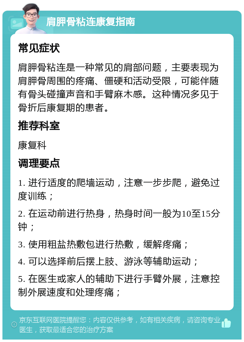 肩胛骨粘连康复指南 常见症状 肩胛骨粘连是一种常见的肩部问题，主要表现为肩胛骨周围的疼痛、僵硬和活动受限，可能伴随有骨头碰撞声音和手臂麻木感。这种情况多见于骨折后康复期的患者。 推荐科室 康复科 调理要点 1. 进行适度的爬墙运动，注意一步步爬，避免过度训练； 2. 在运动前进行热身，热身时间一般为10至15分钟； 3. 使用粗盐热敷包进行热敷，缓解疼痛； 4. 可以选择前后摆上肢、游泳等辅助运动； 5. 在医生或家人的辅助下进行手臂外展，注意控制外展速度和处理疼痛；