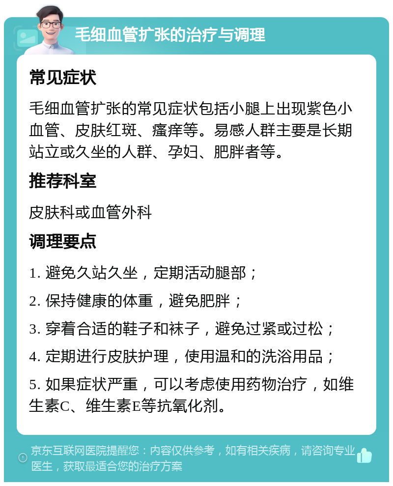 毛细血管扩张的治疗与调理 常见症状 毛细血管扩张的常见症状包括小腿上出现紫色小血管、皮肤红斑、瘙痒等。易感人群主要是长期站立或久坐的人群、孕妇、肥胖者等。 推荐科室 皮肤科或血管外科 调理要点 1. 避免久站久坐，定期活动腿部； 2. 保持健康的体重，避免肥胖； 3. 穿着合适的鞋子和袜子，避免过紧或过松； 4. 定期进行皮肤护理，使用温和的洗浴用品； 5. 如果症状严重，可以考虑使用药物治疗，如维生素C、维生素E等抗氧化剂。