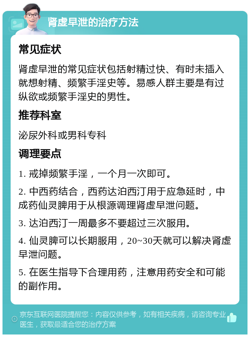 肾虚早泄的治疗方法 常见症状 肾虚早泄的常见症状包括射精过快、有时未插入就想射精、频繁手淫史等。易感人群主要是有过纵欲或频繁手淫史的男性。 推荐科室 泌尿外科或男科专科 调理要点 1. 戒掉频繁手淫，一个月一次即可。 2. 中西药结合，西药达泊西汀用于应急延时，中成药仙灵脾用于从根源调理肾虚早泄问题。 3. 达泊西汀一周最多不要超过三次服用。 4. 仙灵脾可以长期服用，20~30天就可以解决肾虚早泄问题。 5. 在医生指导下合理用药，注意用药安全和可能的副作用。