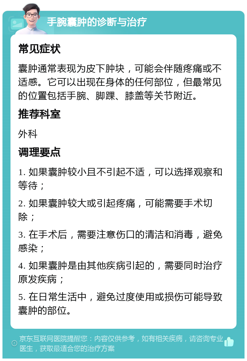 手腕囊肿的诊断与治疗 常见症状 囊肿通常表现为皮下肿块，可能会伴随疼痛或不适感。它可以出现在身体的任何部位，但最常见的位置包括手腕、脚踝、膝盖等关节附近。 推荐科室 外科 调理要点 1. 如果囊肿较小且不引起不适，可以选择观察和等待； 2. 如果囊肿较大或引起疼痛，可能需要手术切除； 3. 在手术后，需要注意伤口的清洁和消毒，避免感染； 4. 如果囊肿是由其他疾病引起的，需要同时治疗原发疾病； 5. 在日常生活中，避免过度使用或损伤可能导致囊肿的部位。