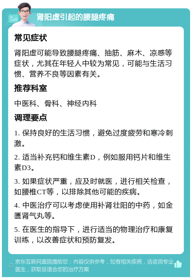 肾阳虚引起的腰腿疼痛 常见症状 肾阳虚可能导致腰腿疼痛、抽筋、麻木、凉感等症状，尤其在年轻人中较为常见，可能与生活习惯、营养不良等因素有关。 推荐科室 中医科、骨科、神经内科 调理要点 1. 保持良好的生活习惯，避免过度疲劳和寒冷刺激。 2. 适当补充钙和维生素D，例如服用钙片和维生素D3。 3. 如果症状严重，应及时就医，进行相关检查，如腰椎CT等，以排除其他可能的疾病。 4. 中医治疗可以考虑使用补肾壮阳的中药，如金匮肾气丸等。 5. 在医生的指导下，进行适当的物理治疗和康复训练，以改善症状和预防复发。