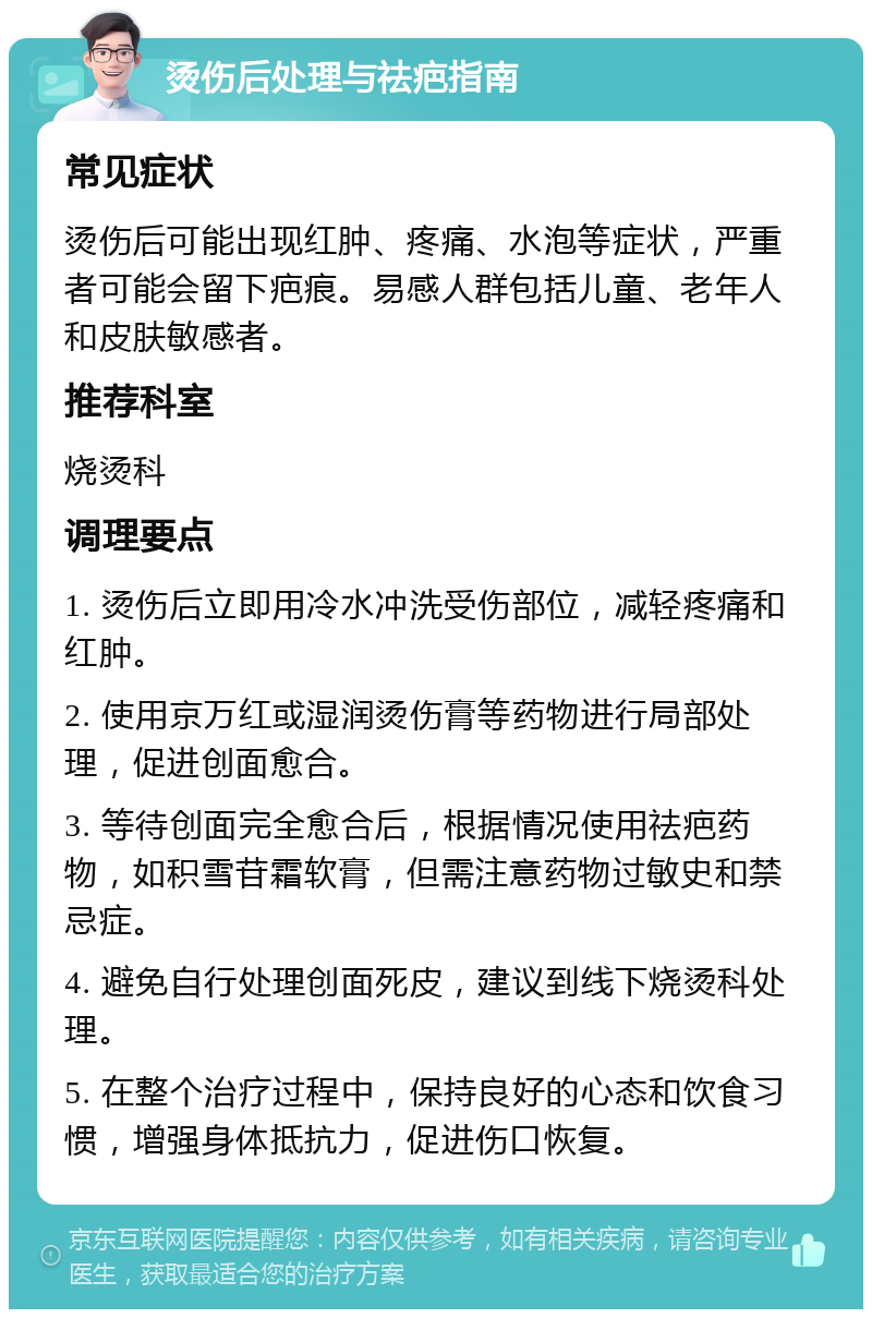 烫伤后处理与祛疤指南 常见症状 烫伤后可能出现红肿、疼痛、水泡等症状，严重者可能会留下疤痕。易感人群包括儿童、老年人和皮肤敏感者。 推荐科室 烧烫科 调理要点 1. 烫伤后立即用冷水冲洗受伤部位，减轻疼痛和红肿。 2. 使用京万红或湿润烫伤膏等药物进行局部处理，促进创面愈合。 3. 等待创面完全愈合后，根据情况使用祛疤药物，如积雪苷霜软膏，但需注意药物过敏史和禁忌症。 4. 避免自行处理创面死皮，建议到线下烧烫科处理。 5. 在整个治疗过程中，保持良好的心态和饮食习惯，增强身体抵抗力，促进伤口恢复。