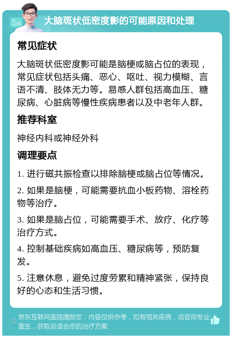 大脑斑状低密度影的可能原因和处理 常见症状 大脑斑状低密度影可能是脑梗或脑占位的表现，常见症状包括头痛、恶心、呕吐、视力模糊、言语不清、肢体无力等。易感人群包括高血压、糖尿病、心脏病等慢性疾病患者以及中老年人群。 推荐科室 神经内科或神经外科 调理要点 1. 进行磁共振检查以排除脑梗或脑占位等情况。 2. 如果是脑梗，可能需要抗血小板药物、溶栓药物等治疗。 3. 如果是脑占位，可能需要手术、放疗、化疗等治疗方式。 4. 控制基础疾病如高血压、糖尿病等，预防复发。 5. 注意休息，避免过度劳累和精神紧张，保持良好的心态和生活习惯。