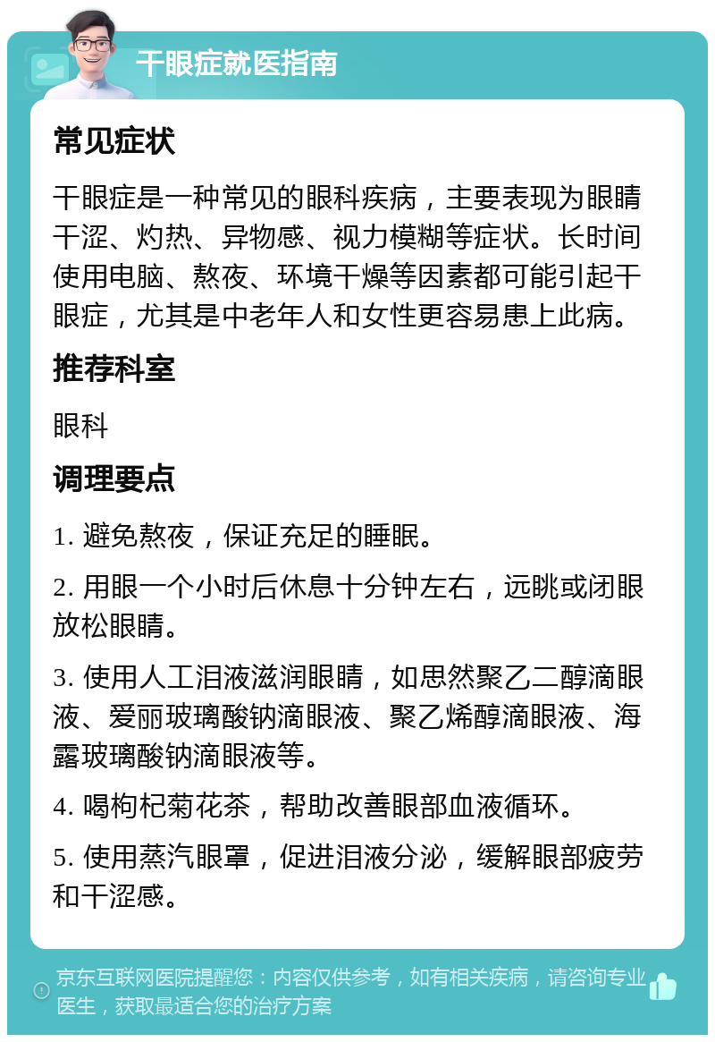 干眼症就医指南 常见症状 干眼症是一种常见的眼科疾病，主要表现为眼睛干涩、灼热、异物感、视力模糊等症状。长时间使用电脑、熬夜、环境干燥等因素都可能引起干眼症，尤其是中老年人和女性更容易患上此病。 推荐科室 眼科 调理要点 1. 避免熬夜，保证充足的睡眠。 2. 用眼一个小时后休息十分钟左右，远眺或闭眼放松眼睛。 3. 使用人工泪液滋润眼睛，如思然聚乙二醇滴眼液、爱丽玻璃酸钠滴眼液、聚乙烯醇滴眼液、海露玻璃酸钠滴眼液等。 4. 喝枸杞菊花茶，帮助改善眼部血液循环。 5. 使用蒸汽眼罩，促进泪液分泌，缓解眼部疲劳和干涩感。