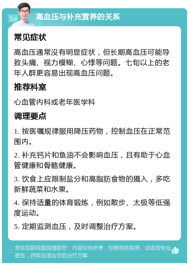 高血压与补充营养的关系 常见症状 高血压通常没有明显症状，但长期高血压可能导致头痛、视力模糊、心悸等问题。七旬以上的老年人群更容易出现高血压问题。 推荐科室 心血管内科或老年医学科 调理要点 1. 按医嘱规律服用降压药物，控制血压在正常范围内。 2. 补充钙片和鱼油不会影响血压，且有助于心血管健康和骨骼健康。 3. 饮食上应限制盐分和高脂肪食物的摄入，多吃新鲜蔬菜和水果。 4. 保持适量的体育锻炼，例如散步、太极等低强度运动。 5. 定期监测血压，及时调整治疗方案。