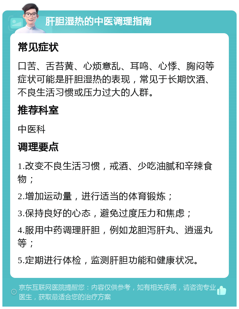 肝胆湿热的中医调理指南 常见症状 口苦、舌苔黄、心烦意乱、耳鸣、心悸、胸闷等症状可能是肝胆湿热的表现，常见于长期饮酒、不良生活习惯或压力过大的人群。 推荐科室 中医科 调理要点 1.改变不良生活习惯，戒酒、少吃油腻和辛辣食物； 2.增加运动量，进行适当的体育锻炼； 3.保持良好的心态，避免过度压力和焦虑； 4.服用中药调理肝胆，例如龙胆泻肝丸、逍遥丸等； 5.定期进行体检，监测肝胆功能和健康状况。