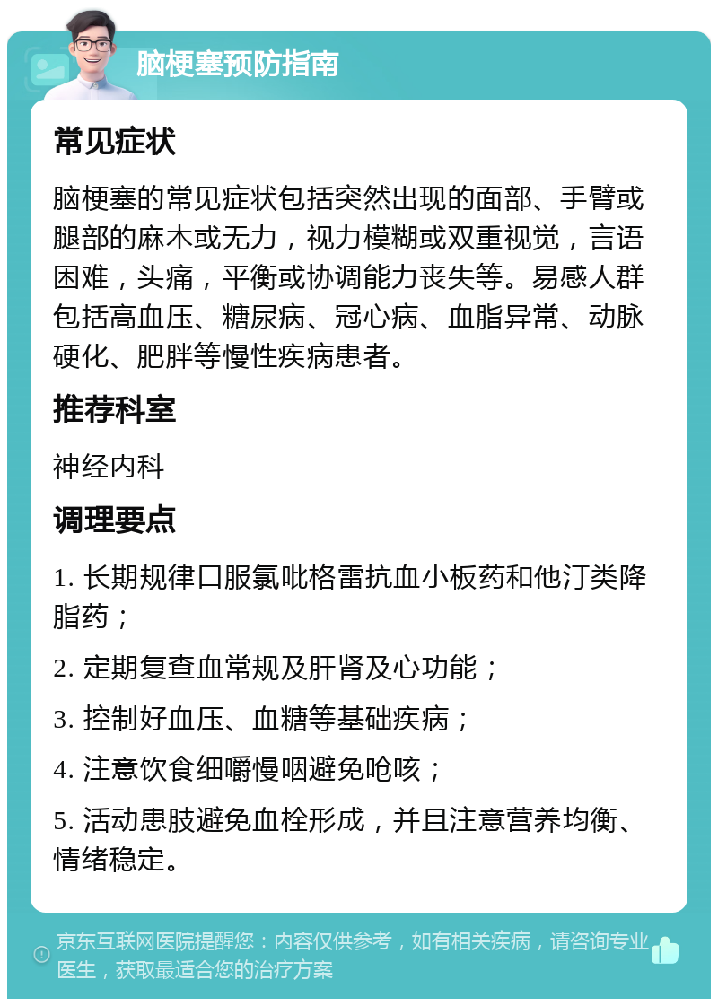 脑梗塞预防指南 常见症状 脑梗塞的常见症状包括突然出现的面部、手臂或腿部的麻木或无力，视力模糊或双重视觉，言语困难，头痛，平衡或协调能力丧失等。易感人群包括高血压、糖尿病、冠心病、血脂异常、动脉硬化、肥胖等慢性疾病患者。 推荐科室 神经内科 调理要点 1. 长期规律口服氯吡格雷抗血小板药和他汀类降脂药； 2. 定期复查血常规及肝肾及心功能； 3. 控制好血压、血糖等基础疾病； 4. 注意饮食细嚼慢咽避免呛咳； 5. 活动患肢避免血栓形成，并且注意营养均衡、情绪稳定。