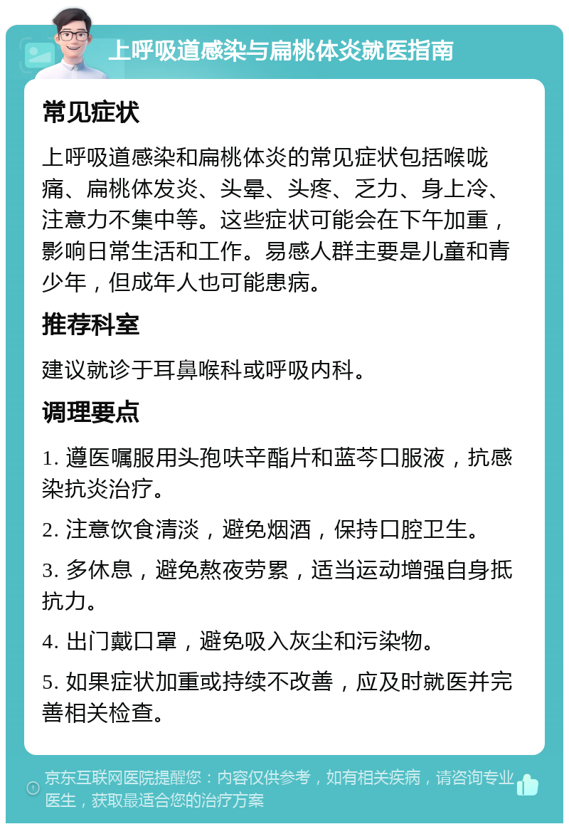 上呼吸道感染与扁桃体炎就医指南 常见症状 上呼吸道感染和扁桃体炎的常见症状包括喉咙痛、扁桃体发炎、头晕、头疼、乏力、身上冷、注意力不集中等。这些症状可能会在下午加重，影响日常生活和工作。易感人群主要是儿童和青少年，但成年人也可能患病。 推荐科室 建议就诊于耳鼻喉科或呼吸内科。 调理要点 1. 遵医嘱服用头孢呋辛酯片和蓝芩口服液，抗感染抗炎治疗。 2. 注意饮食清淡，避免烟酒，保持口腔卫生。 3. 多休息，避免熬夜劳累，适当运动增强自身抵抗力。 4. 出门戴口罩，避免吸入灰尘和污染物。 5. 如果症状加重或持续不改善，应及时就医并完善相关检查。