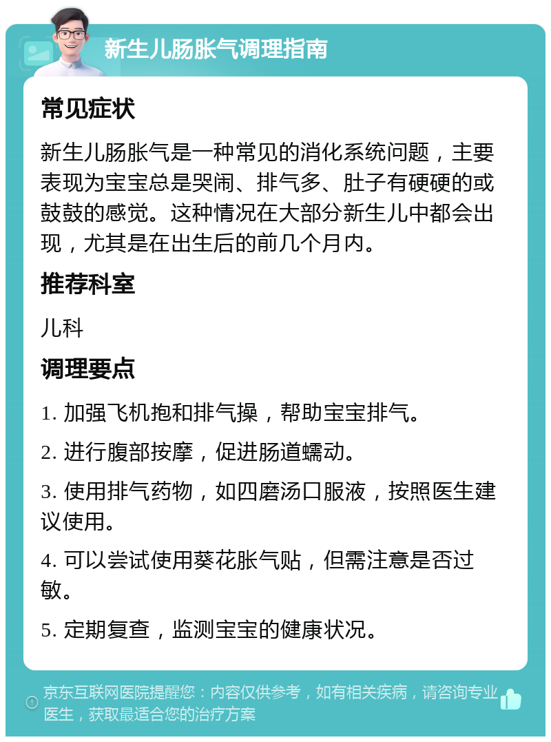 新生儿肠胀气调理指南 常见症状 新生儿肠胀气是一种常见的消化系统问题，主要表现为宝宝总是哭闹、排气多、肚子有硬硬的或鼓鼓的感觉。这种情况在大部分新生儿中都会出现，尤其是在出生后的前几个月内。 推荐科室 儿科 调理要点 1. 加强飞机抱和排气操，帮助宝宝排气。 2. 进行腹部按摩，促进肠道蠕动。 3. 使用排气药物，如四磨汤口服液，按照医生建议使用。 4. 可以尝试使用葵花胀气贴，但需注意是否过敏。 5. 定期复查，监测宝宝的健康状况。