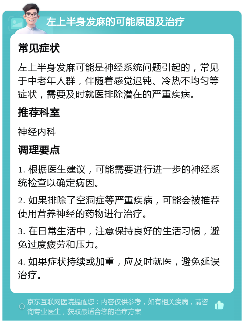 左上半身发麻的可能原因及治疗 常见症状 左上半身发麻可能是神经系统问题引起的，常见于中老年人群，伴随着感觉迟钝、冷热不均匀等症状，需要及时就医排除潜在的严重疾病。 推荐科室 神经内科 调理要点 1. 根据医生建议，可能需要进行进一步的神经系统检查以确定病因。 2. 如果排除了空洞症等严重疾病，可能会被推荐使用营养神经的药物进行治疗。 3. 在日常生活中，注意保持良好的生活习惯，避免过度疲劳和压力。 4. 如果症状持续或加重，应及时就医，避免延误治疗。