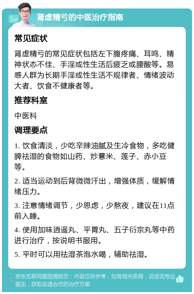 肾虚精亏的中医治疗指南 常见症状 肾虚精亏的常见症状包括左下腹疼痛、耳鸣、精神状态不佳、手淫或性生活后疲乏或腰酸等。易感人群为长期手淫或性生活不规律者、情绪波动大者、饮食不健康者等。 推荐科室 中医科 调理要点 1. 饮食清淡，少吃辛辣油腻及生冷食物，多吃健脾祛湿的食物如山药、炒薏米、莲子、赤小豆等。 2. 适当运动到后背微微汗出，增强体质，缓解情绪压力。 3. 注意情绪调节，少思虑，少熬夜，建议在11点前入睡。 4. 使用加味逍遥丸、平胃丸、五子衍宗丸等中药进行治疗，按说明书服用。 5. 平时可以用祛湿茶泡水喝，辅助祛湿。