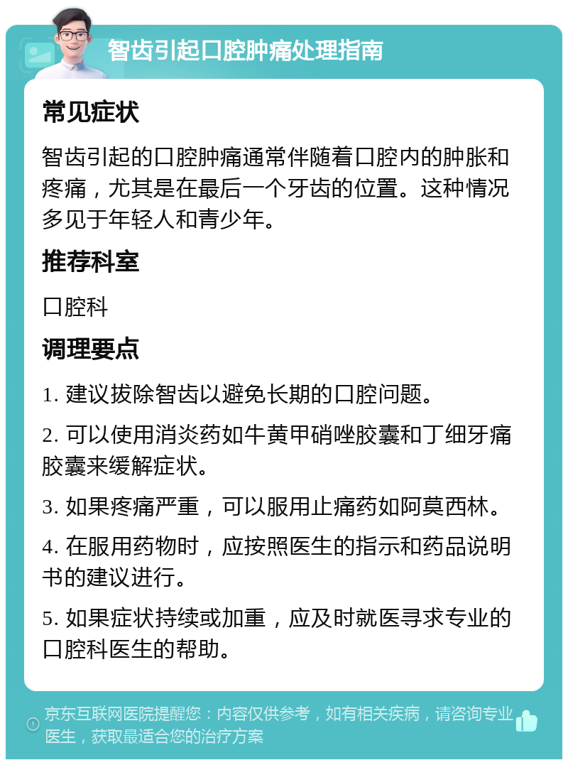 智齿引起口腔肿痛处理指南 常见症状 智齿引起的口腔肿痛通常伴随着口腔内的肿胀和疼痛，尤其是在最后一个牙齿的位置。这种情况多见于年轻人和青少年。 推荐科室 口腔科 调理要点 1. 建议拔除智齿以避免长期的口腔问题。 2. 可以使用消炎药如牛黄甲硝唑胶囊和丁细牙痛胶囊来缓解症状。 3. 如果疼痛严重，可以服用止痛药如阿莫西林。 4. 在服用药物时，应按照医生的指示和药品说明书的建议进行。 5. 如果症状持续或加重，应及时就医寻求专业的口腔科医生的帮助。