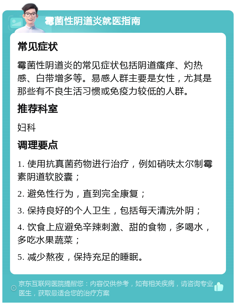 霉菌性阴道炎就医指南 常见症状 霉菌性阴道炎的常见症状包括阴道瘙痒、灼热感、白带增多等。易感人群主要是女性，尤其是那些有不良生活习惯或免疫力较低的人群。 推荐科室 妇科 调理要点 1. 使用抗真菌药物进行治疗，例如硝呋太尔制霉素阴道软胶囊； 2. 避免性行为，直到完全康复； 3. 保持良好的个人卫生，包括每天清洗外阴； 4. 饮食上应避免辛辣刺激、甜的食物，多喝水，多吃水果蔬菜； 5. 减少熬夜，保持充足的睡眠。