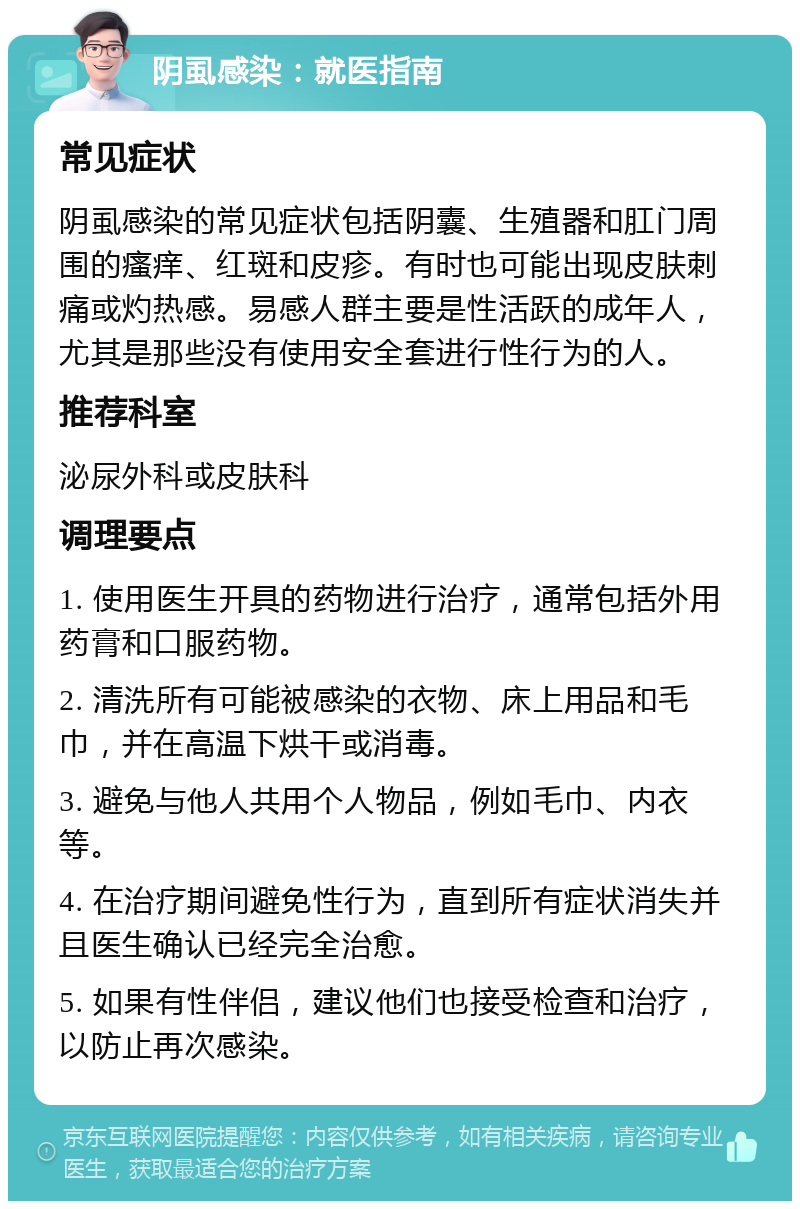 阴虱感染：就医指南 常见症状 阴虱感染的常见症状包括阴囊、生殖器和肛门周围的瘙痒、红斑和皮疹。有时也可能出现皮肤刺痛或灼热感。易感人群主要是性活跃的成年人，尤其是那些没有使用安全套进行性行为的人。 推荐科室 泌尿外科或皮肤科 调理要点 1. 使用医生开具的药物进行治疗，通常包括外用药膏和口服药物。 2. 清洗所有可能被感染的衣物、床上用品和毛巾，并在高温下烘干或消毒。 3. 避免与他人共用个人物品，例如毛巾、内衣等。 4. 在治疗期间避免性行为，直到所有症状消失并且医生确认已经完全治愈。 5. 如果有性伴侣，建议他们也接受检查和治疗，以防止再次感染。