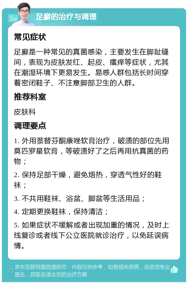 足廯的治疗与调理 常见症状 足廯是一种常见的真菌感染，主要发生在脚趾缝间，表现为皮肤发红、起皮、瘙痒等症状，尤其在潮湿环境下更易发生。易感人群包括长时间穿着密闭鞋子、不注意脚部卫生的人群。 推荐科室 皮肤科 调理要点 1. 外用萘替芬酮康唑软膏治疗，破溃的部位先用莫匹罗星软膏，等破溃好了之后再用抗真菌的药物； 2. 保持足部干燥，避免焐热，穿透气性好的鞋袜； 3. 不共用鞋袜、浴盆、脚盆等生活用品； 4. 定期更换鞋袜，保持清洁； 5. 如果症状不缓解或者出现加重的情况，及时上线复诊或者线下公立医院就诊治疗，以免延误病情。