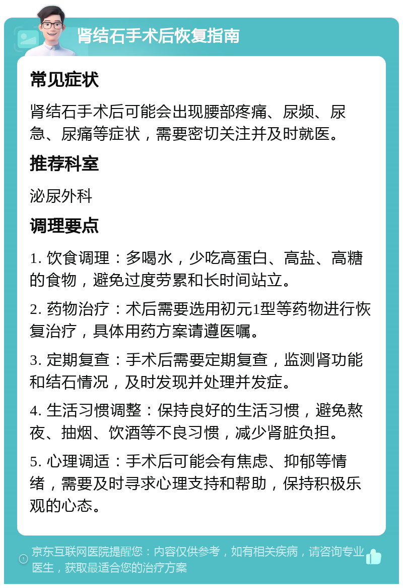 肾结石手术后恢复指南 常见症状 肾结石手术后可能会出现腰部疼痛、尿频、尿急、尿痛等症状，需要密切关注并及时就医。 推荐科室 泌尿外科 调理要点 1. 饮食调理：多喝水，少吃高蛋白、高盐、高糖的食物，避免过度劳累和长时间站立。 2. 药物治疗：术后需要选用初元1型等药物进行恢复治疗，具体用药方案请遵医嘱。 3. 定期复查：手术后需要定期复查，监测肾功能和结石情况，及时发现并处理并发症。 4. 生活习惯调整：保持良好的生活习惯，避免熬夜、抽烟、饮酒等不良习惯，减少肾脏负担。 5. 心理调适：手术后可能会有焦虑、抑郁等情绪，需要及时寻求心理支持和帮助，保持积极乐观的心态。