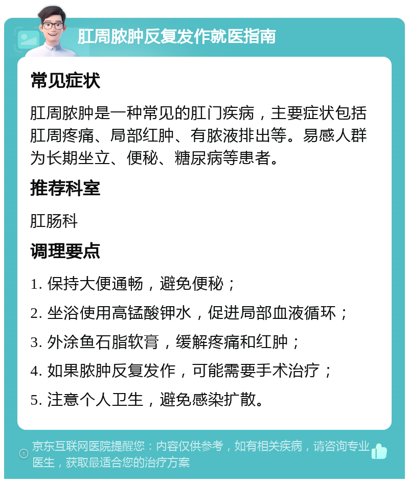 肛周脓肿反复发作就医指南 常见症状 肛周脓肿是一种常见的肛门疾病，主要症状包括肛周疼痛、局部红肿、有脓液排出等。易感人群为长期坐立、便秘、糖尿病等患者。 推荐科室 肛肠科 调理要点 1. 保持大便通畅，避免便秘； 2. 坐浴使用高锰酸钾水，促进局部血液循环； 3. 外涂鱼石脂软膏，缓解疼痛和红肿； 4. 如果脓肿反复发作，可能需要手术治疗； 5. 注意个人卫生，避免感染扩散。