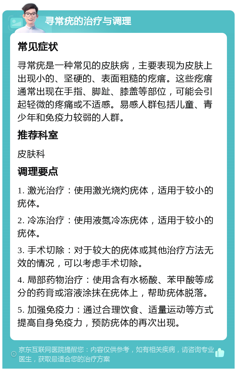 寻常疣的治疗与调理 常见症状 寻常疣是一种常见的皮肤病，主要表现为皮肤上出现小的、坚硬的、表面粗糙的疙瘩。这些疙瘩通常出现在手指、脚趾、膝盖等部位，可能会引起轻微的疼痛或不适感。易感人群包括儿童、青少年和免疫力较弱的人群。 推荐科室 皮肤科 调理要点 1. 激光治疗：使用激光烧灼疣体，适用于较小的疣体。 2. 冷冻治疗：使用液氮冷冻疣体，适用于较小的疣体。 3. 手术切除：对于较大的疣体或其他治疗方法无效的情况，可以考虑手术切除。 4. 局部药物治疗：使用含有水杨酸、苯甲酸等成分的药膏或溶液涂抹在疣体上，帮助疣体脱落。 5. 加强免疫力：通过合理饮食、适量运动等方式提高自身免疫力，预防疣体的再次出现。