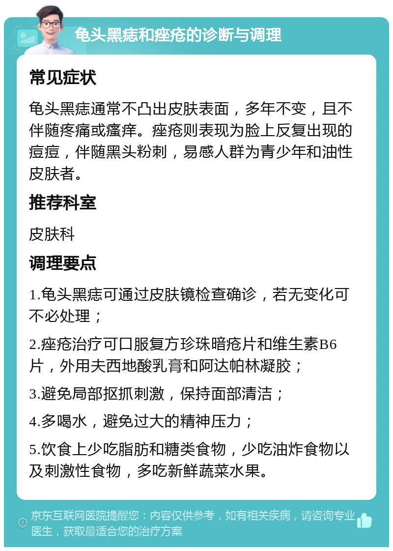 龟头黑痣和痤疮的诊断与调理 常见症状 龟头黑痣通常不凸出皮肤表面，多年不变，且不伴随疼痛或瘙痒。痤疮则表现为脸上反复出现的痘痘，伴随黑头粉刺，易感人群为青少年和油性皮肤者。 推荐科室 皮肤科 调理要点 1.龟头黑痣可通过皮肤镜检查确诊，若无变化可不必处理； 2.痤疮治疗可口服复方珍珠暗疮片和维生素B6片，外用夫西地酸乳膏和阿达帕林凝胶； 3.避免局部抠抓刺激，保持面部清洁； 4.多喝水，避免过大的精神压力； 5.饮食上少吃脂肪和糖类食物，少吃油炸食物以及刺激性食物，多吃新鲜蔬菜水果。