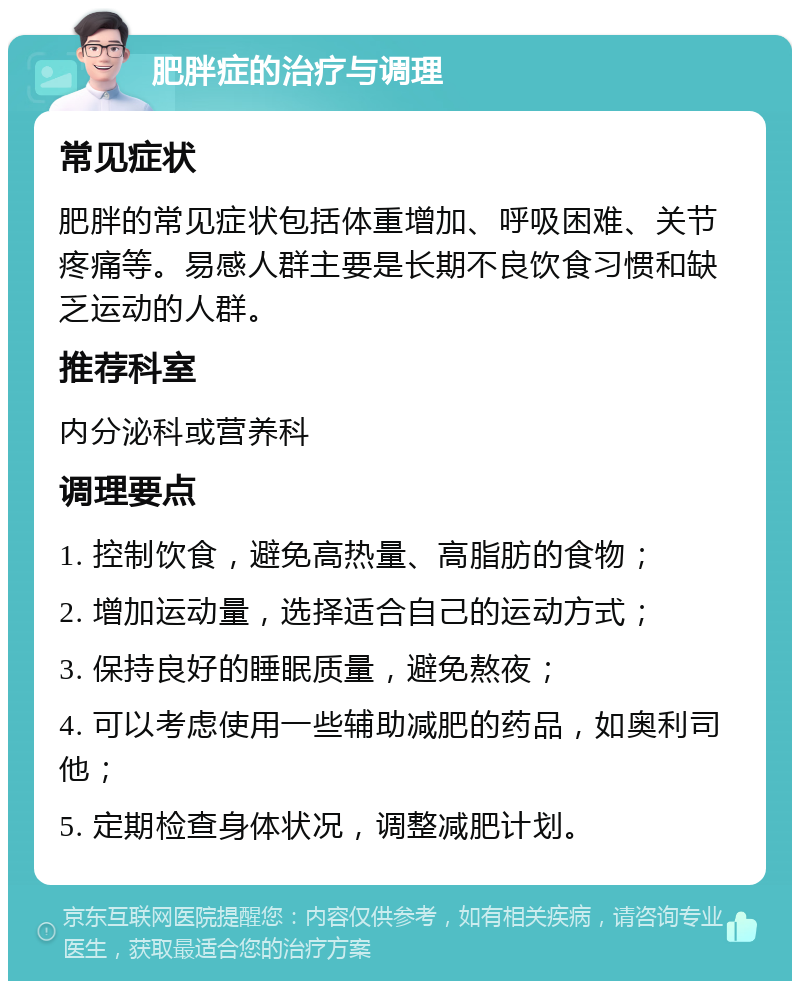 肥胖症的治疗与调理 常见症状 肥胖的常见症状包括体重增加、呼吸困难、关节疼痛等。易感人群主要是长期不良饮食习惯和缺乏运动的人群。 推荐科室 内分泌科或营养科 调理要点 1. 控制饮食，避免高热量、高脂肪的食物； 2. 增加运动量，选择适合自己的运动方式； 3. 保持良好的睡眠质量，避免熬夜； 4. 可以考虑使用一些辅助减肥的药品，如奥利司他； 5. 定期检查身体状况，调整减肥计划。