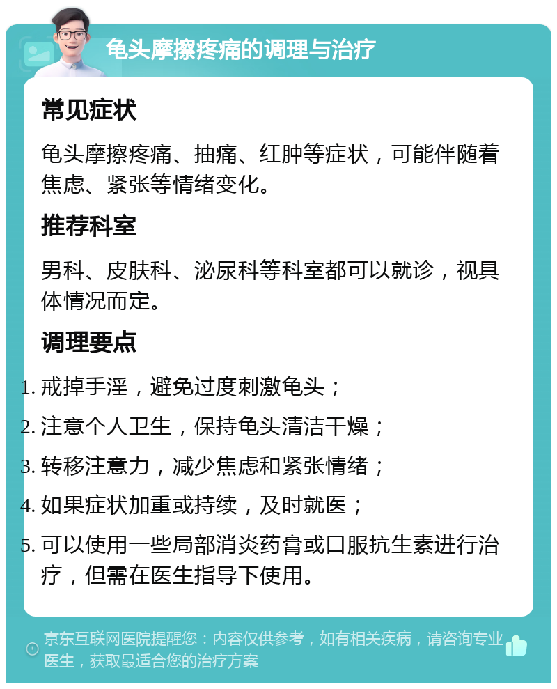 龟头摩擦疼痛的调理与治疗 常见症状 龟头摩擦疼痛、抽痛、红肿等症状，可能伴随着焦虑、紧张等情绪变化。 推荐科室 男科、皮肤科、泌尿科等科室都可以就诊，视具体情况而定。 调理要点 戒掉手淫，避免过度刺激龟头； 注意个人卫生，保持龟头清洁干燥； 转移注意力，减少焦虑和紧张情绪； 如果症状加重或持续，及时就医； 可以使用一些局部消炎药膏或口服抗生素进行治疗，但需在医生指导下使用。