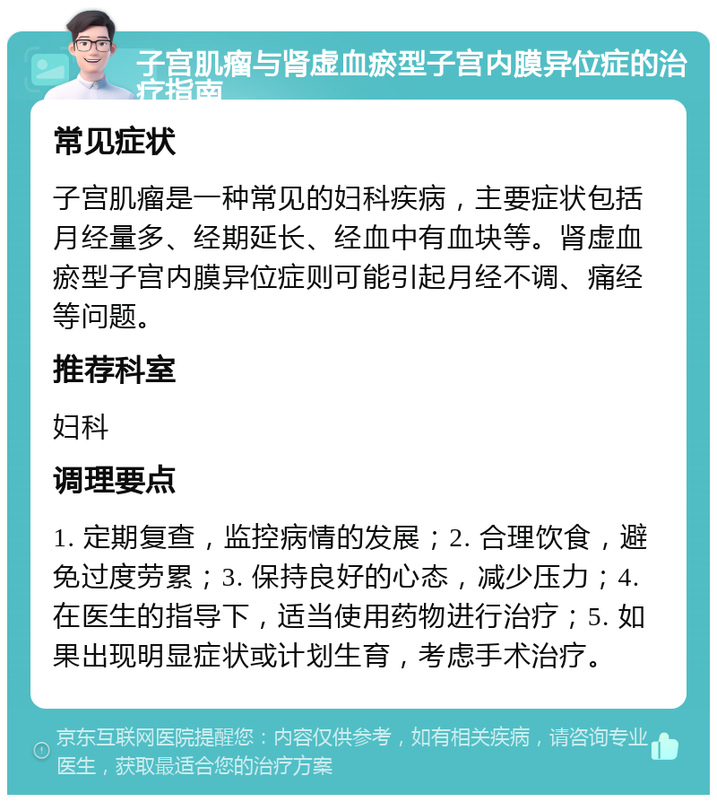 子宫肌瘤与肾虚血瘀型子宫内膜异位症的治疗指南 常见症状 子宫肌瘤是一种常见的妇科疾病，主要症状包括月经量多、经期延长、经血中有血块等。肾虚血瘀型子宫内膜异位症则可能引起月经不调、痛经等问题。 推荐科室 妇科 调理要点 1. 定期复查，监控病情的发展；2. 合理饮食，避免过度劳累；3. 保持良好的心态，减少压力；4. 在医生的指导下，适当使用药物进行治疗；5. 如果出现明显症状或计划生育，考虑手术治疗。