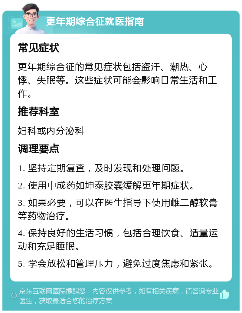 更年期综合征就医指南 常见症状 更年期综合征的常见症状包括盗汗、潮热、心悸、失眠等。这些症状可能会影响日常生活和工作。 推荐科室 妇科或内分泌科 调理要点 1. 坚持定期复查，及时发现和处理问题。 2. 使用中成药如坤泰胶囊缓解更年期症状。 3. 如果必要，可以在医生指导下使用雌二醇软膏等药物治疗。 4. 保持良好的生活习惯，包括合理饮食、适量运动和充足睡眠。 5. 学会放松和管理压力，避免过度焦虑和紧张。