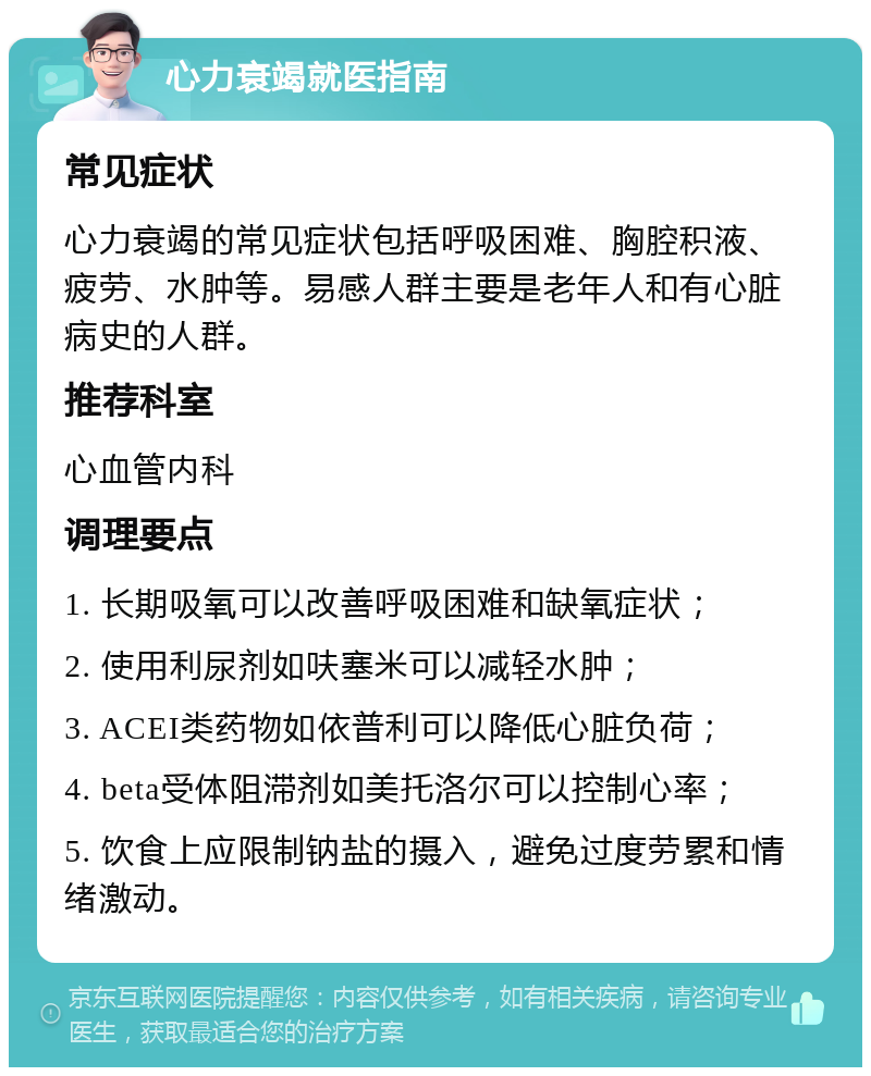 心力衰竭就医指南 常见症状 心力衰竭的常见症状包括呼吸困难、胸腔积液、疲劳、水肿等。易感人群主要是老年人和有心脏病史的人群。 推荐科室 心血管内科 调理要点 1. 长期吸氧可以改善呼吸困难和缺氧症状； 2. 使用利尿剂如呋塞米可以减轻水肿； 3. ACEI类药物如依普利可以降低心脏负荷； 4. beta受体阻滞剂如美托洛尔可以控制心率； 5. 饮食上应限制钠盐的摄入，避免过度劳累和情绪激动。