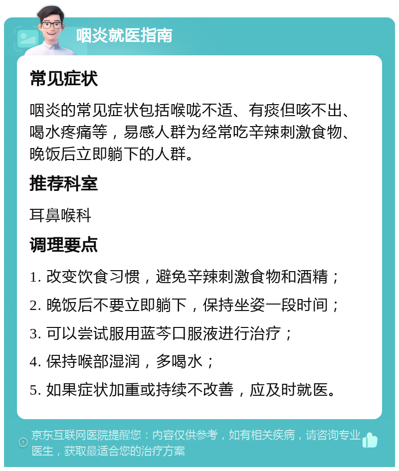 咽炎就医指南 常见症状 咽炎的常见症状包括喉咙不适、有痰但咳不出、喝水疼痛等，易感人群为经常吃辛辣刺激食物、晚饭后立即躺下的人群。 推荐科室 耳鼻喉科 调理要点 1. 改变饮食习惯，避免辛辣刺激食物和酒精； 2. 晚饭后不要立即躺下，保持坐姿一段时间； 3. 可以尝试服用蓝芩口服液进行治疗； 4. 保持喉部湿润，多喝水； 5. 如果症状加重或持续不改善，应及时就医。