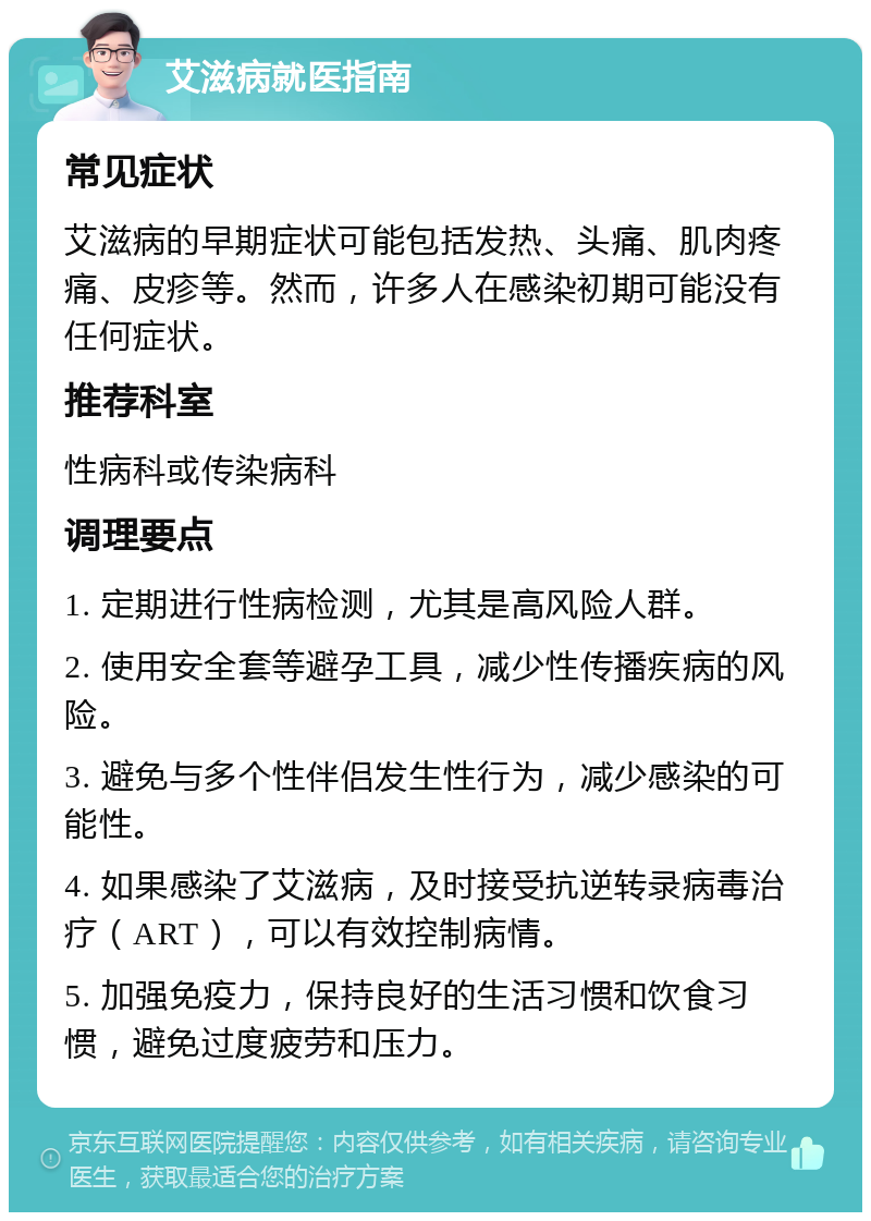 艾滋病就医指南 常见症状 艾滋病的早期症状可能包括发热、头痛、肌肉疼痛、皮疹等。然而，许多人在感染初期可能没有任何症状。 推荐科室 性病科或传染病科 调理要点 1. 定期进行性病检测，尤其是高风险人群。 2. 使用安全套等避孕工具，减少性传播疾病的风险。 3. 避免与多个性伴侣发生性行为，减少感染的可能性。 4. 如果感染了艾滋病，及时接受抗逆转录病毒治疗（ART），可以有效控制病情。 5. 加强免疫力，保持良好的生活习惯和饮食习惯，避免过度疲劳和压力。