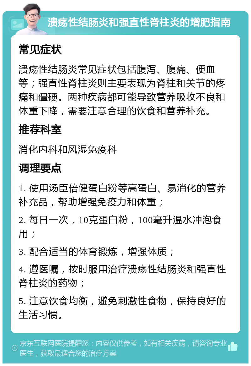 溃疡性结肠炎和强直性脊柱炎的增肥指南 常见症状 溃疡性结肠炎常见症状包括腹泻、腹痛、便血等；强直性脊柱炎则主要表现为脊柱和关节的疼痛和僵硬。两种疾病都可能导致营养吸收不良和体重下降，需要注意合理的饮食和营养补充。 推荐科室 消化内科和风湿免疫科 调理要点 1. 使用汤臣倍健蛋白粉等高蛋白、易消化的营养补充品，帮助增强免疫力和体重； 2. 每日一次，10克蛋白粉，100毫升温水冲泡食用； 3. 配合适当的体育锻炼，增强体质； 4. 遵医嘱，按时服用治疗溃疡性结肠炎和强直性脊柱炎的药物； 5. 注意饮食均衡，避免刺激性食物，保持良好的生活习惯。