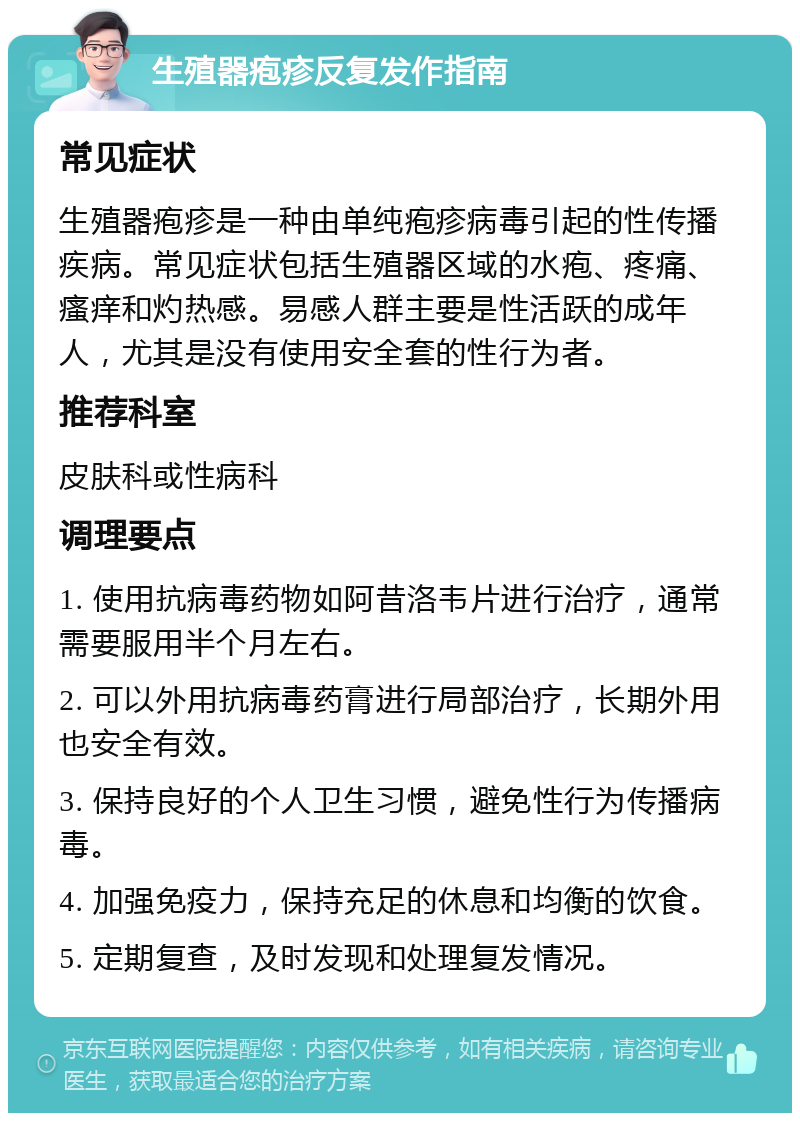 生殖器疱疹反复发作指南 常见症状 生殖器疱疹是一种由单纯疱疹病毒引起的性传播疾病。常见症状包括生殖器区域的水疱、疼痛、瘙痒和灼热感。易感人群主要是性活跃的成年人，尤其是没有使用安全套的性行为者。 推荐科室 皮肤科或性病科 调理要点 1. 使用抗病毒药物如阿昔洛韦片进行治疗，通常需要服用半个月左右。 2. 可以外用抗病毒药膏进行局部治疗，长期外用也安全有效。 3. 保持良好的个人卫生习惯，避免性行为传播病毒。 4. 加强免疫力，保持充足的休息和均衡的饮食。 5. 定期复查，及时发现和处理复发情况。