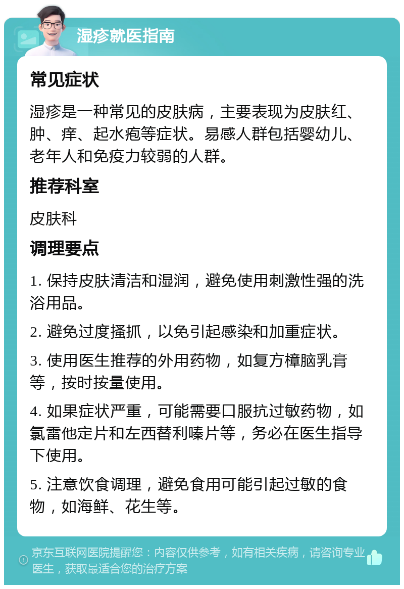 湿疹就医指南 常见症状 湿疹是一种常见的皮肤病，主要表现为皮肤红、肿、痒、起水疱等症状。易感人群包括婴幼儿、老年人和免疫力较弱的人群。 推荐科室 皮肤科 调理要点 1. 保持皮肤清洁和湿润，避免使用刺激性强的洗浴用品。 2. 避免过度搔抓，以免引起感染和加重症状。 3. 使用医生推荐的外用药物，如复方樟脑乳膏等，按时按量使用。 4. 如果症状严重，可能需要口服抗过敏药物，如氯雷他定片和左西替利嗪片等，务必在医生指导下使用。 5. 注意饮食调理，避免食用可能引起过敏的食物，如海鲜、花生等。