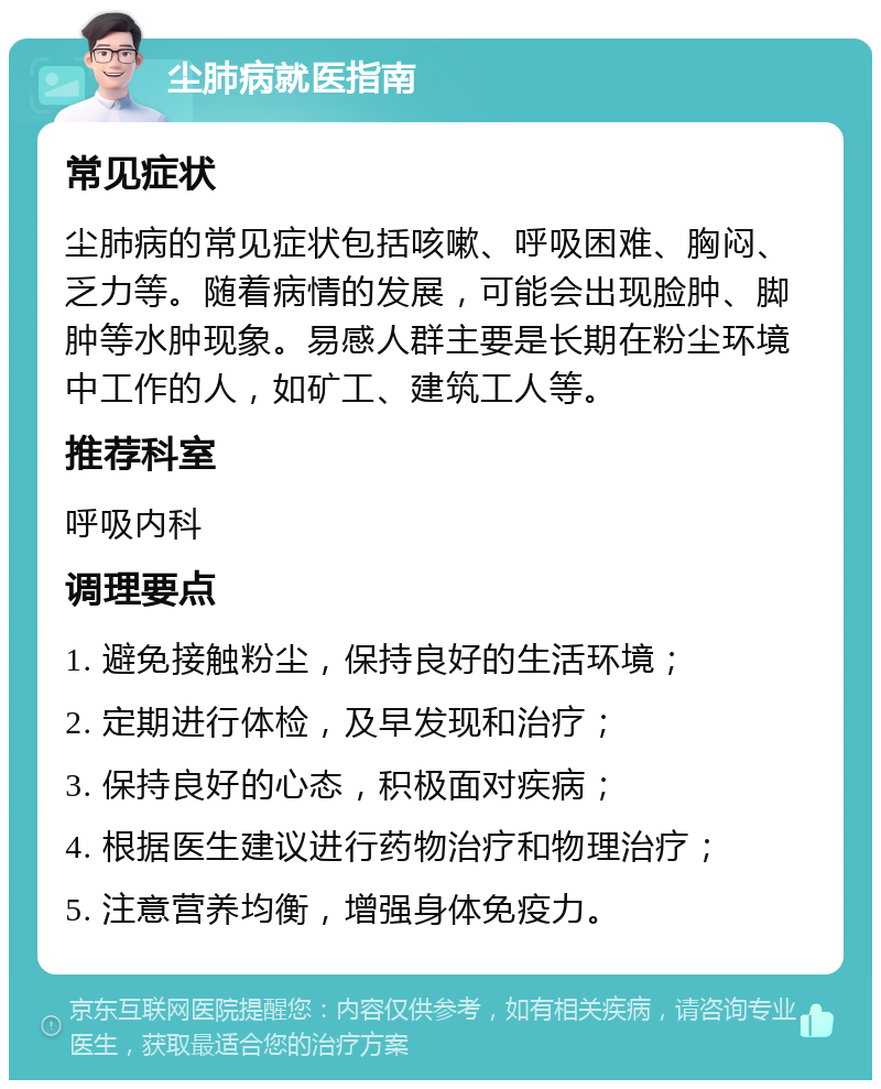 尘肺病就医指南 常见症状 尘肺病的常见症状包括咳嗽、呼吸困难、胸闷、乏力等。随着病情的发展，可能会出现脸肿、脚肿等水肿现象。易感人群主要是长期在粉尘环境中工作的人，如矿工、建筑工人等。 推荐科室 呼吸内科 调理要点 1. 避免接触粉尘，保持良好的生活环境； 2. 定期进行体检，及早发现和治疗； 3. 保持良好的心态，积极面对疾病； 4. 根据医生建议进行药物治疗和物理治疗； 5. 注意营养均衡，增强身体免疫力。