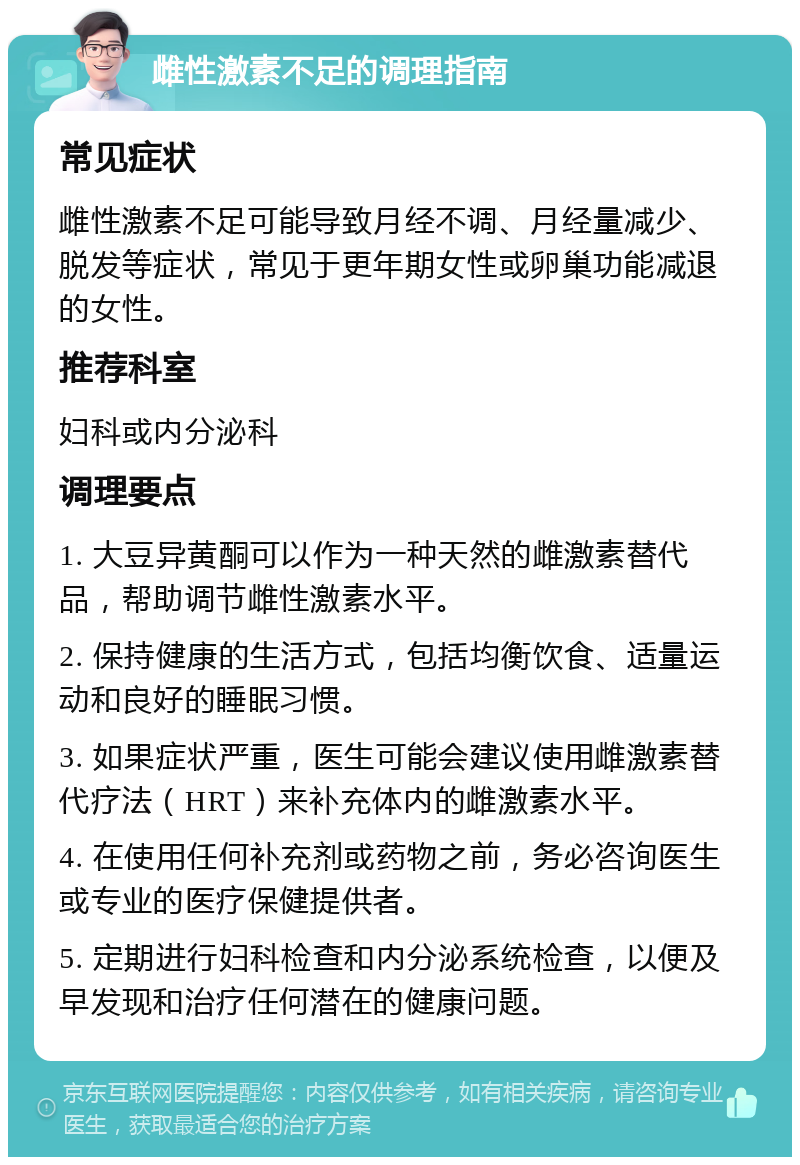 雌性激素不足的调理指南 常见症状 雌性激素不足可能导致月经不调、月经量减少、脱发等症状，常见于更年期女性或卵巢功能减退的女性。 推荐科室 妇科或内分泌科 调理要点 1. 大豆异黄酮可以作为一种天然的雌激素替代品，帮助调节雌性激素水平。 2. 保持健康的生活方式，包括均衡饮食、适量运动和良好的睡眠习惯。 3. 如果症状严重，医生可能会建议使用雌激素替代疗法（HRT）来补充体内的雌激素水平。 4. 在使用任何补充剂或药物之前，务必咨询医生或专业的医疗保健提供者。 5. 定期进行妇科检查和内分泌系统检查，以便及早发现和治疗任何潜在的健康问题。