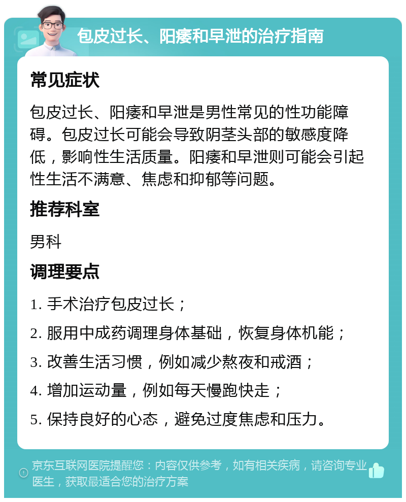 包皮过长、阳痿和早泄的治疗指南 常见症状 包皮过长、阳痿和早泄是男性常见的性功能障碍。包皮过长可能会导致阴茎头部的敏感度降低，影响性生活质量。阳痿和早泄则可能会引起性生活不满意、焦虑和抑郁等问题。 推荐科室 男科 调理要点 1. 手术治疗包皮过长； 2. 服用中成药调理身体基础，恢复身体机能； 3. 改善生活习惯，例如减少熬夜和戒酒； 4. 增加运动量，例如每天慢跑快走； 5. 保持良好的心态，避免过度焦虑和压力。