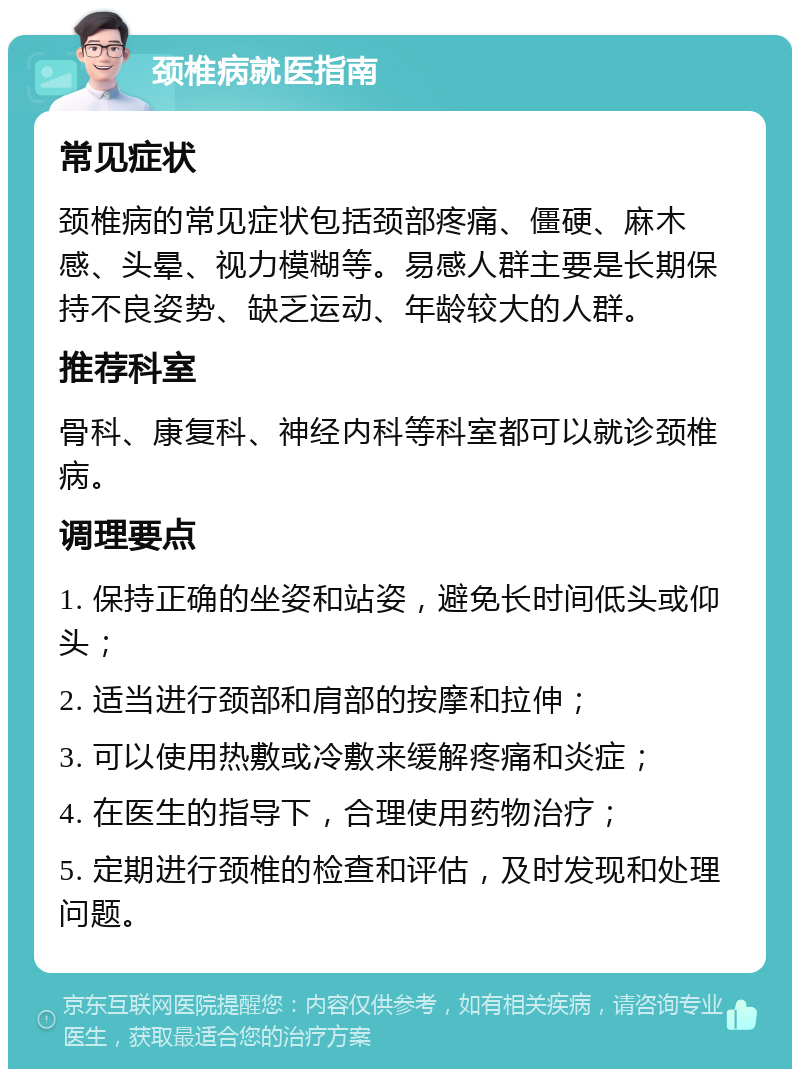 颈椎病就医指南 常见症状 颈椎病的常见症状包括颈部疼痛、僵硬、麻木感、头晕、视力模糊等。易感人群主要是长期保持不良姿势、缺乏运动、年龄较大的人群。 推荐科室 骨科、康复科、神经内科等科室都可以就诊颈椎病。 调理要点 1. 保持正确的坐姿和站姿，避免长时间低头或仰头； 2. 适当进行颈部和肩部的按摩和拉伸； 3. 可以使用热敷或冷敷来缓解疼痛和炎症； 4. 在医生的指导下，合理使用药物治疗； 5. 定期进行颈椎的检查和评估，及时发现和处理问题。