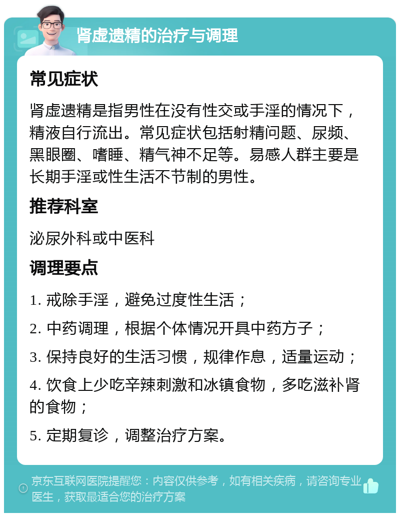 肾虚遗精的治疗与调理 常见症状 肾虚遗精是指男性在没有性交或手淫的情况下，精液自行流出。常见症状包括射精问题、尿频、黑眼圈、嗜睡、精气神不足等。易感人群主要是长期手淫或性生活不节制的男性。 推荐科室 泌尿外科或中医科 调理要点 1. 戒除手淫，避免过度性生活； 2. 中药调理，根据个体情况开具中药方子； 3. 保持良好的生活习惯，规律作息，适量运动； 4. 饮食上少吃辛辣刺激和冰镇食物，多吃滋补肾的食物； 5. 定期复诊，调整治疗方案。